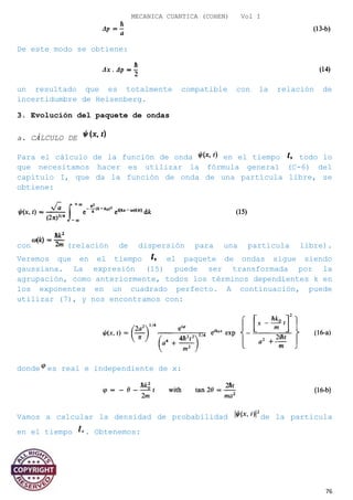 MECANICA CUANTICA (COHEN) Vol I
De este modo se obtiene:
un resultado que es totalmente compatible con la relación de
incertidumbre de Heisenberg.
3. Evolución del paquete de ondas
a. CÁLCULO DE
Para el cálculo de la función de onda en el tiempo todo lo
que necesitamos hacer es utilizar la fórmula general (C-6) del
capítulo I, que da la función de onda de una partícula libre, se
obtiene:
con (relación de dispersión para una partícula libre).
Veremos que en el tiempo el paquete de ondas sigue siendo
gaussiana. La expresión (15) puede ser transformada por la
agrupación, como anteriormente, todos los términos dependientes k en
los exponentes en un cuadrado perfecto. A continuación, puede
utilizar (7), y nos encontramos con:
donde es real e independiente de x:
Vamos a calcular la densidad de probabilidad de la partícula
en el tiempo . Obtenemos:
76
 