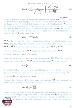 MECANICA CUANTICA (COHEN) Vol I
Vamos a demostrar que la norma del paquete de ondas no
es dependiente del tiempo (lo veremos en el capítulo III, que esto
da lugar a la propiedad del hecho de que el hamiltoniano de la
partícula es hermitiana). Podríamos, en este sentido, el uso (7) una
vez más el fin de integrar la expresión (17) de . Es más
rápido para observar de la expresión (15) que la transformada de
Fourier de está dada por:
g (k, t) por lo tanto, obviamente, tiene la misma norma como
g (k, 0). Ahora la ecuación de Parseval-Plancherel nos dice que
y tiene la misma norma, al igual que y
De esto deducimos que tiene la misma norma como
b. VELOCIDAD DEL PAQUETE DE ONDAS
Vemos en (17) que la densidad de probabilidad es una función
gaussiana, centrada en donde la velocidad se define por:
Se podría haber esperado este resultado, en vista de la expresión
general (C-32) del capítulo I, que ofrece la velocidad de grupo .
c. DIFUSIÓN DEL PAQUETE DE ONDAS
Tomemos la fórmula (17) otra vez. La anchura del paquete de
ondas en el tiempo t, de la definición (11), es igual a:
Vemos (véase la fig. 1) que la evolución del paquete de ondas no se
limita a un simple desplazamiento a una velocidad El paquete de
ondas también se somete a una deformación. Cuando t aumenta desde
a la anchura de las disminuciones de onda de paquetes,
77
 