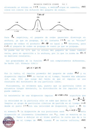 MECANICA CUANTICA (COHEN) Vol I
alcanzando un mínimo en Luego, a medida sigue en aumento,
crece sin límite (la difusión del paquete de ondas).
Para negativos, el paquete de ondas gaussiano disminuye en
anchura, ya que se propaga. En el instante es un "mínimo"
paquete de ondas: el producto es igual a Entonces, para
el paquete de ondas se propaga de nuevo ya que se propaga.
Se puede ver en (17) que la altura del paquete de ondas también
varía, pero en oposición a la anchura, por lo que la norma de
se mantiene constante.
Las propiedades de la función son completamente diferentes.
De hecho [cf. fórmula (18)]:
Por lo tanto, el impulso promedio del paquete de ondas y su
dispersión impulso no varían en el tiempo. Veremos más adelante
(cf. cap. III) que surge del hecho de que el impulso es una
constante del movimiento de una partícula libre.
Físicamente, es evidente que, puesto que la partícula libre se
encuentra ningún obstáculo, la distribución de los impulsos no se
puede cambiar.
La existencia de una dispersión impulso significa que
la velocidad de la partícula sólo se sabe que dentro de
Imagine un grupo de partículas clásicas de partida en el tiempo
desde el punto con una velocidad de dispersión igual a En
el momento la dispersión de sus posiciones será esta
dispersión se incrementa linealmente con y, como se muestra en la
figura 2. Vamos a dibujar en el mismo gráfico la curva que da a la
evolución en el tiempo de , cuando se vuelve infinita,
78
 