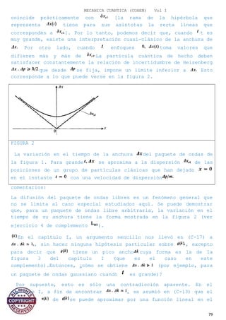 MECANICA CUANTICA (COHEN) Vol I
coincide prácticamente con [la rama de la hipérbola que
representa tiene para sus asíntotas la recta líneas que
corresponden a ]. Por lo tanto, podemos decir que, cuando t es
muy grande, existe una interpretación cuasi-clásico de la anchura de
Por otro lado, cuando enfoques toma valores que
difieren más y más de La partícula cuántica de hecho deben
satisfacer constantemente la relación de incertidumbre de Heisenberg
que desde se fija, impone un límite inferior a Esto
corresponde a lo que puede verse en la figura 2.
FIGURA 2
La variación en el tiempo de la anchura del paquete de ondas de
la figura 1. Para grande se aproxima a la dispersión de las
posiciones de un grupo de partículas clásicas que han dejado
en el instante con una velocidad de dispersión
comentarios:
La difusión del paquete de ondas libres es un fenómeno general que
no se limita al caso especial estudiados aquí. Se puede demostrar
que, para un paquete de ondas libre arbitraria, la variación en el
tiempo de su anchura tiene la forma mostrada en la figura 2 (ver
ejercicio 4 de complemento ).
En el capítulo I, un argumento sencillo nos llevó en (C-17) a
, sin hacer ninguna hipótesis particular sobre , excepto
para decir que tiene un pico ancho cuya forma es la de la
figura 3 del capítulo I (que es el caso en este
complemento).Entonces, ¿cómo se obtiene (por ejemplo, para
un paquete de ondas gaussiano cuando es grande)?
Por supuesto, esto es sólo una contradicción aparente. En el
capítulo I, a fin de encontrar , se asumió en (C-13) que el
argumento de se puede aproximar por una función lineal en el
79
 