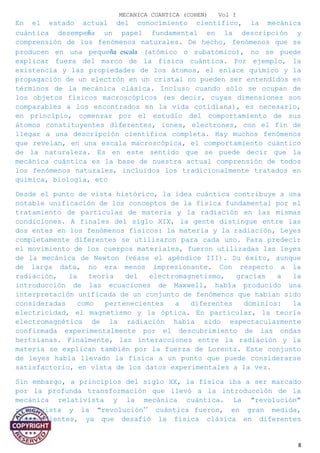 MECANICA CUANTICA (COHEN) Vol I
En el estado actual del conocimiento científico, la mecánica
cuántica desempeña un papel fundamental en la descripción y
comprensión de los fenómenos naturales. De hecho, fenómenos que se
producen en una pequeña escala (atómico o subatómico), no se puede
explicar fuera del marco de la física cuántica. Por ejemplo, la
existencia y las propiedades de los átomos, el enlace químico y la
propagación de un electrón en un cristal no pueden ser entendidos en
términos de la mecánica clásica. Incluso cuando sólo se ocupan de
los objetos físicos macroscópicos (es decir, cuyas dimensiones son
comparables a los encontrados en la vida cotidiana), es necesario,
en principio, comenzar por el estudio del comportamiento de sus
átomos constituyentes diferentes, iones, electrones, con el fin de
llegar a una descripción científica completa. Hay muchos fenómenos
que revelan, en una escala macroscópica, el comportamiento cuántico
de la naturaleza. Es en este sentido que se puede decir que la
mecánica cuántica es la base de nuestra actual comprensión de todos
los fenómenos naturales, incluidos los tradicionalmente tratados en
química, biología, etc
Desde el punto de vista histórico, la idea cuántica contribuye a una
notable unificación de los conceptos de la física fundamental por el
tratamiento de partículas de materia y la radiación en las mismas
condiciones. A finales del siglo XIX, la gente distingue entre las
dos entes en los fenómenos físicos: la materia y la radiación, Leyes
completamente diferentes se utilizaron para cada uno. Para predecir
el movimiento de los cuerpos materiales, fueron utilizadas las leyes
de la mecánica de Newton (véase el apéndice III). Su éxito, aunque
de larga data, no era menos impresionante. Con respecto a la
radiación, la teoría del electromagnetismo, gracias a la
introducción de las ecuaciones de Maxwell, había producido una
interpretación unificada de un conjunto de fenómenos que habían sido
consideradas como pertenecientes a diferentes dominios: la
electricidad, el magnetismo y la óptica. En particular, la teoría
electromagnética de la radiación había sido espectacularmente
confirmada experimentalmente por el descubrimiento de las ondas
hertzianas. Finalmente, las interacciones entre la radiación y la
materia se explican también por la fuerza de Lorentz. Este conjunto
de leyes había llevado la física a un punto que puede considerarse
satisfactorio, en vista de los datos experimentales a la vez.
Sin embargo, a principios del siglo XX, la física iba a ser marcado
por la profunda transformación que llevó a la introducción de la
mecánica relativista y la mecánica cuántica. La "revolución"
relativista y la "revolución’’ cuántica fueron, en gran medida,
independientes, ya que desafió la física clásica en diferentes
8
 
