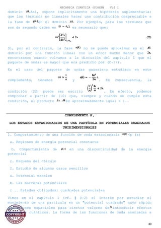 MECANICA CUANTICA (COHEN) Vol I
dominio Así, supone implícitamente una hipótesis suplementaria:
que los términos no lineales hacer una contribución despreciable a
la fase de en el dominio Por ejemplo, para los términos que
son de segundo orden en es necesario que:
Si, por el contrario, la fase no se puede aproximar en el
dominio por una función lineal con un error mucho menor que
encontramos cuando volvamos a la discusión del capítulo I que el
paquete de ondas es mayor que era predicho por (C-17).
En el caso del paquete de ondas gaussiano estudiado en este
complemento, tenemos y . En consecuencia, la
condición (22) puede ser escrito . En efecto, podemos
comprobar a partir de (10) que, siempre y cuando se cumple esta
condición, el producto es aproximadamente igual a 1..
COMPLEMENTO H,
LOS ESTADOS ESTACIONARIOS DE UNA PARTÍCULA EN POTENCIALES CUADRADOS
UNIDIMENSIONALES
1. Comportamiento de una función de onda estacionaria <p (x)
a. Regiones de energía potencial constante
b. Comportamiento de en una discontinuidad de la energía
potencial
c. Esquema del cálculo
2. Estudio de algunos casos sencillos
a. Potencial escalon
b. Las barreras potenciales
c .. Estados obligados; cuadrados potenciales
Vimos en el capítulo I (cf. § D-2) el interés por estudiar el
movimiento de una partícula en un "potencial cuadrado" cuyo rápido
variaciones espaciales para ciertos valores de introducir efectos
puramente cuánticos. La forma de las funciones de onda asociadas a
80
 