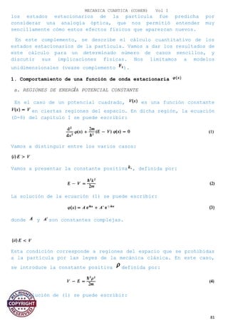 MECANICA CUANTICA (COHEN) Vol I
los estados estacionarios de la partícula fue predicha por
considerar una analogía óptica, que nos permitió entender muy
sencillamente cómo estos efectos físicos que aparezcan nuevos.
En este complemento, se describe el cálculo cuantitativo de los
estados estacionarios de la partícula. Vamos a dar los resultados de
este cálculo para un determinado número de casos sencillos, y
discutir sus implicaciones físicas. Nos limitamos a modelos
unidimensionales (vease complemento ).
1. Comportamiento de una función de onda estacionaria
a. REGIONES DE ENERGÍA POTENCIAL CONSTANTE
En el caso de un potencial cuadrado, es una función constante
en ciertas regiones del espacio. En dicha región, la ecuación
(D-8) del capítulo I se puede escribir:
Vamos a distinguir entre los varios casos:
Vamos a presentar la constante positiva , definida por:
La solución de la ecuación (1) se puede escribir:
donde y son constantes complejas.
Esta condición corresponde a regiones del espacio que se prohibidas
a la partícula por las leyes de la mecánica clásica. En este caso,
se introduce la constante positiva definida por:
y la solución de (1) se puede escribir:
81
 