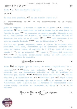 MECANICA CUANTICA (COHEN) Vol I
donde y son constantes complejas.
En este caso especial, es una función lineal de
b. COMPORTAMIENTO DE EN UNA DISCONTINUIDAD DE LA ENERGÍA
POTENCIAL
¿Cómo se comporta la función de onda en un punto , donde el
potencial es discontinua? Se podría pensar que en este punto la
función de onda se comportan de manera extraña, llegando a ser
en sí discontinua, por ejemplo. El objetivo de esta sección es
demostrar que este no es el caso: y son continuas, y es
sólo la segunda derivada que es discontinua en .
Sin dar una prueba rigurosa, vamos a tratar de entender esta
propiedad. Para ello, recordemos que un potencial cuadrado debe
tener en cuenta (véase el capítulo I, § D-2-a.) Como el límite,
cuando de un potencial igual a fuera del intervalo
y variando continuamente dentro de este intervalo.
Entonces considere la ecuación:
donde se supone que se limita, de forma independiente, en el
intervalo .Elija una solución que, para
coincide con una determinada solución de (1) El problema es
demostrar que, cuando tiende hacia una función , que es
continua y diferenciable en Admitamos que sigue siendo
limitada, cualquiera que sea el valor de en el entorno de
Físicamente, esto significa que la densidad de probabilidad sigue
siendo finita, entonces, el integrador (6) entre y , se
obtiene:
82
 