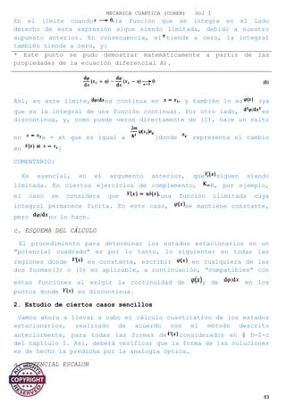 MECANICA CUANTICA (COHEN) Vol I
En el límite cuando la función que se integra en el lado
derecho de esta expresión sigue siendo limitada, debido a nuestro
supuesto anterior. En consecuencia, si tiende a cero, la integral
también tiende a cero, y:
Así, en este límite, es continua en y también lo es (ya
que es la integral de una función continua). Por otro lado, es
discontinua, y, como puede verse directamente de (1), hace un salto
en x = xt que es igual a [donde representa el cambio
en ]
COMENTARIO:
Es esencial, en el argumento anterior, que siguen siendo
limitada. En ciertos ejercicios de complemento, K, por ejemplo,
el caso se considera que una función ilimitada cuya
integral permanece finita. En este caso, se mantiene constante,
pero no lo hace.
c. ESQUEMA DEL CÁLCULO
El procedimiento para determinar los estados estacionarios en un
"potencial cuadrado" es por lo tanto, lo siguiente: en todas las
regiones donde es constante, escribir en cualquiera de las
dos formas(3) o (5) es aplicable, a continuación, "compatibles" con
estas funciones al exigir la continuidad de y de en los
puntos donde es discontinua.
2. Estudio de ciertos casos sencillos
Vamos ahora a llevar a cabo el cálculo cuantitativo de los estados
estacionarios, realizado de acuerdo con el método descrito
anteriormente, para todas las formas de considerados en § D-2-c
del capítulo I. Así, deberá verificar que la forma de las soluciones
es de hecho la predicha por la analogía óptica.
a. POTENCIAL ESCALON
83
* Este punto se pudo demostrar matemáticamente a partir de las
propiedades de la ecuación diferencial A).
 