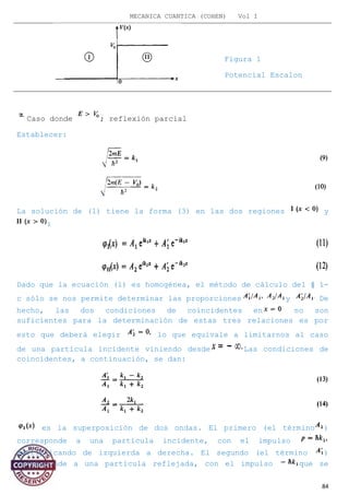 MECANICA CUANTICA (COHEN) Vol I
Caso donde ; reflexión parcial
Establecer:
La solución de (1) tiene la forma (3) en las dos regiones y
:
Dado que la ecuación (1) es homogénea, el método de cálculo del § 1-
c sólo se nos permite determinar las proporciones y De
hecho, las dos condiciones de coincidentes en no son
suficientes para la determinación de estas tres relaciones es por
esto que deberá elegir lo que equivale a limitarnos al caso
de una partícula incidente viniendo desde Las condiciones de
coincidentes, a continuación, se dan:
es la superposición de dos ondas. El primero (el término )
corresponde a una partícula incidente, con el impulso
multiplicando de izquierda a derecha. El segundo (el término )
corresponde a una partícula reflejada, con el impulso que se
84
Figura 1
Potencial Escalon
 