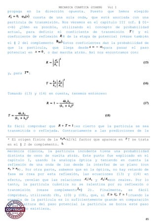 MECANICA CUANTICA (COHEN) Vol I
propaga en la dirección opuesta. Puesto que hemos elegido
consta de una sola onda, que está asociada con una
partícula de transmisión. Nos veremos en el capítulo III (cf. § D1-
c-b) ¿Cómo es posible, utilizando el concepto de probabilidad
actual, para definir el coeficiente de transmisión T y el
coeficiente de reflexión R de la etapa de potencial (véase también
el § 2 del complemento Estos coeficientes dan la probabilidad de
que la partícula, que llega desde para pasar el paso
potencial en , o dar marcha atrás. Así nos encontramos con:
y, para :
Tomando (13) y (14) en cuenta, tenemos entonces:
Es fácil comprobar que :es cierto que la partícula se sea
transmitida o reflejada. Contrariamente a las predicciones de la
mecánica clásica, la partícula incidente tiene una probabilidad
distinta de cero de vuelta atrás. Este punto fue explicado en el
capítulo I, usando la analogía óptica y teniendo en cuenta la
reflexión de una onda de luz desde la interfaz de un plano (con
). Por otra parte, sabemos que en la óptica, no hay retardo de
fase se crea por esta reflexión, las ecuaciones (13) y (14) en
efecto, revelan que las relaciones y son reales. Por lo
tanto, la partícula cuántica no se ralentiza por su reflexión o
transmisión (vease complemento § 2). Finalmente, es fácil
comprobar, utilizando (9), (10) y (18), que, si :cuando la
energía de la partícula es lo suficientemente grande en comparación
con la altura del paso potencial la partícula se borra este paso
como si no existiera.
85
* El origen físico de la k2/kl factor que aparece en T se trata
en el § 2 de complemento.
 