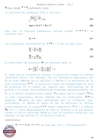 MECANICA CUANTICA (COHEN) Vol I
Caso donde ;reflexión total
A continuación, reemplace (10) y (12) por:
Para que la solución permanezca acotada cuando , es
necesario que:
Las condiciones coincidentes en x = 0 dan en este caso:
El coeficiente de reflexión R es entonces igual a:
Al igual que en la mecánica clásica, la partícula siempre se refleja
(reflexión total). Sin embargo, hay una diferencia importante, que
ya ha sido señalado en el capítulo I: debido a la existencia de la
onda evanescente la partícula tiene una probabilidad no nula
de presencia en la región del espacio que, clásicamente, se se
prohíbe a la misma. Esta probabilidad disminuye exponencialmente con
, y se vuelve insignificante cuando es mayor que el "rango" de
la onda evanescente. Nótese también que el coeficiente es
compleja. cambia de fase determinada por la reflexión, que,
físicamente, es debido al hecho de que la partícula se retrasa
cuando penetra en la región (vease complemento § 1 y también
§ 3 ). Este desplazamiento de fase es análoga a la que aparece
cuando la luz es reflejada desde un tipo de sustancia metálica, sin
embargo, no hay análogo en la mecánica clásica.
comentarios:
Cuando de modo que (22) y (23)rendimiento:
86
 