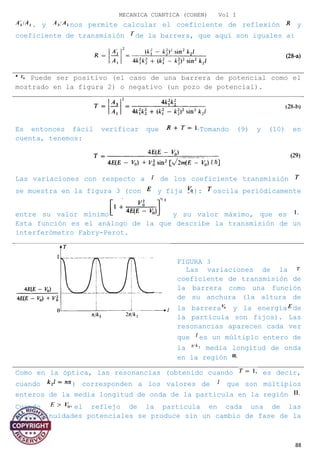 MECANICA CUANTICA (COHEN) Vol I
. y nos permite calcular el coeficiente de reflexión y
coeficiente de transmisión de la barrera, que aquí son iguales a:
Puede ser positivo (el caso de una barrera de potencial como el
mostrado en la figura 2) o negativo (un pozo de potencial).
Es entonces fácil verificar que Tomando (9) y (10) en
cuenta, tenemos:
Las variaciones con respecto a de los coeficiente transmisión
se muestra en la figura 3 (con y fija ): oscila periódicamente
entre su valor mínimo y su valor máximo, que es
Esta función es el análogo de la que describe la transmisión de un
interferómetro Fabry-Perot.
FIGURA 3
Las variaciones de la
coeficiente de transmisión de
la barrera como una función
de su anchura (la altura de
la barrera y la energía de
la partícula son fijos). Las
resonancias aparecen cada vez
que es un múltiplo entero de
la media longitud de onda
en la región
Como en la óptica, las resonancias (obtenido cuando es decir,
cuando ) corresponden a los valores de que son múltiplos
enteros de la media longitud de onda de la partícula en la región
Cuando el reflejo de la partícula en cada una de las
discontinuidades potenciales se produce sin un cambio de fase de la
88
 