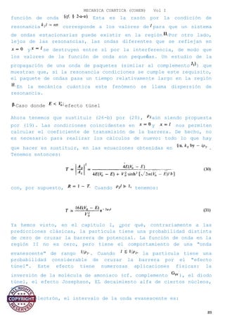 MECANICA CUANTICA (COHEN) Vol I
función de onda Esta es la razón por la condición de
resonancia corresponde a los valores de para que un sistema
de ondas estacionarias puede existir en la región Por otro lado,
lejos de las resonancias, las ondas diferentes que se reflejan en
y se destruyen entre sí por la interferencia, de modo que
los valores de la función de onda son pequeñas. Un estudio de la
propagación de una onda de paquetes (similar al complemento ) que
muestran que, si la resonancia condiciones se cumple este requisito,
el paquete de ondas pasa un tiempo relativamente largo en la región
En la mecánica cuántica este fenómeno se llama dispersión de
resonancia.
Caso donde efecto túnel
Ahora tenemos que sustituir (26-b) por (20), aún siendo propuesta
por (19). Las condiciones coincidentes en y nos permiten
calcular el coeficiente de transmisión de la barrera. De hecho, no
es necesario para realizar los cálculos de nuevo: todo lo que hay
que hacer es sustituir, en las ecuaciones obtenidas en .
Tenemos entonces:
con, por supuesto, Cuando tenemos:
Ya hemos visto, en el capítulo I, ¿por qué, contrariamente a las
predicciones clásicas, la partícula tiene una probabilidad distinta
de cero de cruzar la barrera de potencial. La función de onda en la
región II no es cero, pero tiene el comportamiento de una "onda
evanescente" de rango . Cuando la partícula tiene una
probabilidad considerable de cruzar la barrera por el "efecto
túnel". Este efecto tiene numerosas aplicaciones físicas: la
inversión de la molécula de amoniaco (cf. complemento ), el diodo
túnel, el efecto Josephson, EL decaimiento alfa de ciertos núcleos,
etc.
Para un electrón, el intervalo de la onda evanescente es:
89
 