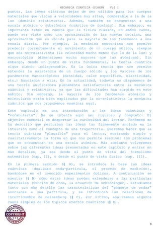 MECANICA CUANTICA (COHEN) Vol I
puntos. Las leyes clásicas dejan de ser válidos para los cuerpos
materiales que viajan a velocidades muy altas, comparable a la de la
luz (dominio relativista). Además, también se encuentran a una
escala atómica o subatómica (cuántica de dominio). Sin embargo, es
importante tener en cuenta que la física clásica, en ambos casos,
puede ser visto como una aproximación de las nuevas teorías, una
aproximación que es válida para la mayoría de los fenómenos a una
escala diaria. Por ejemplo, la mecánica newtoniana nos permite
predecir correctamente el movimiento de un cuerpo sólido, siempre
que sea no-relativista (la velocidad mucho menor que la de la luz) y
macroscópica (dimensiones mucho mayores que las atómicas). Sin
embargo, desde un punto de vista fundamental, la teoría cuántica
sigue siendo indispensable. Es la única teoría que nos permite
entender la existencia de un cuerpo sólido y los valores de los
parámetros macroscópicos (densidad, calor específico, elasticidad,
etc.) Asociados a ella. En la actualidad, todavía no disponemos de
una teoría unificadora plenamente satisfactoria entre la mecánica
cuántica y relativista, ya que las dificultades han surgido en este
ámbito. Sin embargo, la mayoría de los fenómenos atómicos y
moleculares están bien explicados por la no-relativista la mecánica
cuántica que nos proponemos examinar aquí.
Este capítulo es una introducción a las ideas cuánticas y
"vocabulario". No se intenta aquí ser riguroso y completo. El
objetivo esencial es despertar la curiosidad del lector. Fenómeno se
ha descrito que perturban las ideas tan firmemente anclado en la
intuición como el concepto de una trayectoria. Queremos hacer que la
teoría cuántica "plausible" para el lector, mostrando simple y
cualitativamente la forma en que nos permite resolver los problemas
que se encuentran en una escala atómica. Más adelante volveremos
sobre las diferentes ideas presentadas en este capítulo y entrar en
más detalles, ya sea desde el punto de vista del formalismo
matemático (cap. II), o desde el punto de vista físico (cap. III).
En la primera sección (§ A), se introduce la base las ideas
cuánticas (dualidad onda-partícula, el proceso de medición),
basándose en el conocido experimentos ópticos. A continuación se
muestra (§ B) cómo estas ideas pueden extenderse a las partículas
materiales (función de onda, la ecuación de Schrödinger). Estudiamos
junto con más detalle las características del "paquete de ondas"
asociadas a una partícula, y se introducen las relaciones de
incertidumbre de Heisenberg (§ C). Por último, analizamos algunos
casos simples de los típicos efectos cuánticos (§ D).
9
 
