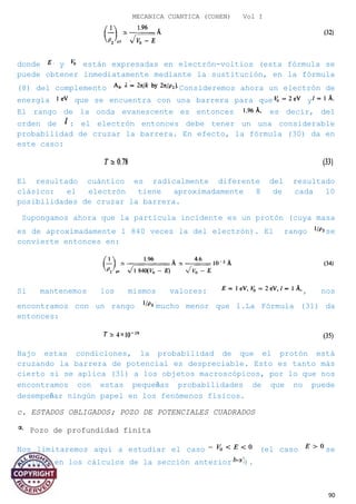 MECANICA CUANTICA (COHEN) Vol I
donde y están expresadas en electrón-voltios (esta fórmula se
puede obtener inmediatamente mediante la sustitución, en la fórmula
(8) del complemento Consideremos ahora un electrón de
energía que se encuentra con una barrera para que y
El rango de la onda evanescente es entonces es decir, del
orden de : el electrón entonces debe tener un una considerable
probabilidad de cruzar la barrera. En efecto, la fórmula (30) da en
este caso:
El resultado cuántico es radicalmente diferente del resultado
clásico: el electrón tiene aproximadamente 8 de cada 10
posibilidades de cruzar la barrera.
Supongamos ahora que la partícula incidente es un protón (cuya masa
es de aproximadamente 1 840 veces la del electrón). El rango se
convierte entonces en:
Si mantenemos los mismos valores: , nos
encontramos con un rango mucho menor que l.La Fórmula (31) da
entonces:
Bajo estas condiciones, la probabilidad de que el protón está
cruzando la barrera de potencial es despreciable. Esto es tanto más
cierto si se aplica (31) a los objetos macroscópicos, por lo que nos
encontramos con estas pequeñas probabilidades de que no puede
desempeñar ningún papel en los fenómenos físicos.
c. ESTADOS OBLIGADOS; POZO DE POTENCIALES CUADRADOS
Pozo de profundidad finita
Nos limitaremos aquí a estudiar el caso (el caso se
incluyó en los cálculos de la sección anterior ).
90
 