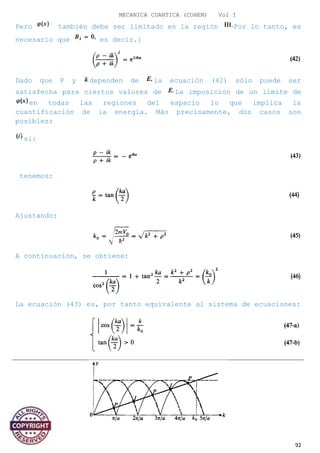 MECANICA CUANTICA (COHEN) Vol I
Pero también debe ser limitado en la región Por lo tanto, es
necesario que es decir.:
Dado que P y dependen de la ecuación (42) sólo puede ser
satisfecha para ciertos valores de La imposición de un límite de
en todas las regiones del espacio lo que implica la
cuantificación de la energía. Más precisamente, dos casos son
posibles:
si:
tenemos:
Ajustando:
A continuación, se obtiene:
La ecuación (43) es, por tanto equivalente al sistema de ecuaciones:
92
 