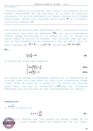 MECANICA CUANTICA (COHEN) Vol I
La figura 5
Solución gráfica de la ecuación (42), dando a las energías de los
estados consolidados de una partícula en un pozo de potencial
rectangular. En el caso mostrado en la figura, existen cinco estados
consolidados, incluso tres (asociada con el punto de la figura),
y dos puntos impares ( .
Los niveles de energía están determinados por la intersección de una
línea recta, que tiene una pendiente , con arcos sinusoidales
(líneas largas discontinuas en la figura 5). Así se obtiene un
cierto número de niveles de energía, cuya funciones onda aún son.
Esto se hace evidente si nos referimos a (43) en (40) y (41), es
fácil comprobar que y que de modo que
si:
un cálculo del mismo tipo conduce a:
Los niveles de energía se determinan entonces por la intersección de
la misma línea recta como antes con otros arcos sinusoidales (vease
líneas cortas de trazos en la figura 5). Los niveles así obtenida
caída entre las que se encuentran en Puede ser fácilmente
demostrado que las funciones de onda correspondientes son impares.
Comentarios:
Si , es decir, si:
La Figura 5 muestra que sólo existe un estado ligado de la
partícula, y este estado tiene una función par de las ondas.
93
 
