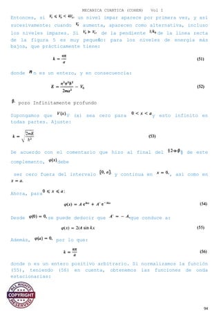 MECANICA CUANTICA (COHEN) Vol I
Entonces, si un nivel impar aparece por primera vez, y así
sucesivamente: cuando aumenta, aparecen como alternativa, incluso
los niveles impares. Si de la pendiente de la línea recta
de la figura 5 es muy pequeño: para los niveles de energía más
bajos, que prácticamente tiene:
donde n es un entero, y en consecuencia:
pozo Infinitamente profundo
Supongamos que V (x) sea cero para y esto infinito en
todas partes. Ajuste:
De acuerdo con el comentario que hizo al final del § de este
complemento, debe
ser cero fuera del intervalo y continua en , así como en
Ahora, para
Desde se puede deducir que que conduce a:
Además, por lo que:
donde n es un entero positivo arbitrario. Si normalizamos la función
(55), teniendo (56) en cuenta, obtenemos las funciones de onda
estacionarias:
94
 