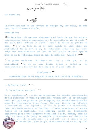 MECANICA CUANTICA (COHEN) Vol I
con energías:
La cuantificación de los niveles de energía es, por tanto, en este
caso, particularmente simple.
comentarios:
La Relación (56) expresa simplemente el hecho de que los estados
estacionarios están determinados por la condición de que el ancho
del pozo debe contener un número entero de medias longitudes de
onda, n / c. Este no es el caso cuando el pozo tiene una
profundidad finita (cf. § a), la diferencia entre los dos casos
surge del desplazamiento de fase de la función de onda que se
produce en la reflexión desde un paso de potencial (Veáse §
Se puede verificar fácilmente de (51) y (52) que, si la
profundidad Vo de un pozo finito tiende a infinito, nos
encontramos con los niveles de energía de un pozo infinito.
Complemento
COMPORTAMIENTO DE UN PAQUETE DE ONDA EN UN PASO DE POTENCIAL
1. Reflexión total:
2. La reflexión parcial:
En el complemento , a fin de determinar los estados estacionarios
de una partícula en varias potenciales "cuadrados". En determinados
casos (un pozo de potencial por ejemplo), los estados estacionarios
obtenidos consisten en ondas planas ilimitadas (incidente, reflejada
y transmitida). Por supuesto, ya que no pueden ser normalizada,
tales funciones de onda en realidad no puede representar un estado
físico de la partícula. Sin embargo, pueden ser linealmente
superponen para formar paquetes normalizable onda. Además, dado que
tales un paquete de ondas se expande directamente en términos de
funciones de onda estacionaria, su evolución en el tiempo es muy
sencillo de determinar. Todo lo que necesitamos hacer es multiplicar
95
 