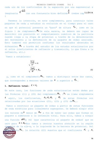 MECANICA CUANTICA (COHEN) Vol I
cada uno de los coeficientes de la expansión por una exponencial e
imaginaria con una frecuencia bien definida (veáse cap
)
Tenemos la intención, en este complemento, para construir tales
paquetes de onda y estudiar su evolución en el tiempo para el caso
en que el potencial presenta un "paso" de altura , como en la
figura 1 de complemento De esta manera, se deberá ser capaz de
describir con precisión el comportamiento cuántico de la partícula
cuando llega a la etapa de potencial a través de la determinación
del movimiento y la deformación de su paquete de ondas asociada.
Esto también nos permitirá confirmar los resultados obtenidos en
diferentes a través del estudio de los estados estacionarios por
sí solos (coeficientes de reflexión y transmisión, lo que frena a la
reflexión, etc.)
Vamos a establecer:
y, como en el complemento , vamos a distinguir entre dos casos,
que corresponden a menores valores de o superior a .
1. Reflexión total:
En este caso, las funciones de onda estacionarias están dadas por
las fórmulas (11) y (20) del complemento , { se llama simplemente
aquí), los coeficientes, y de estas fórmulas son
relacionadas por las ecuaciones (21), (22) y (23) de ,.
Vamos a construir un paquete de ondas a partir de estas funciones
de onda estáticas para linealmente superponer. Se deberá elegir sólo
los valores de menos de a fin de tener las ondas que forman el
paquete a someterse a la reflexión total. Para ello, vamos a elegir
una función g (k) (que caracteriza al paquete de ondas) que es
cero para Nos vamos a centrar nuestra atención en la región
negativa de la eje-x, a la izquierda de la barrera de potencial. Del
complemento , la relación (22) muestra que el coeficiente y
96
 