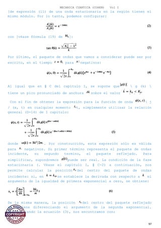 MECANICA CUANTICA (COHEN) Vol I
[de expresión (11) de una onda estacionaria en la región tienen el
mismo módulo. Por lo tanto, podemos configurar:
con [véase fórmula (19) de ]:
Por último, el paquete de ondas que vamos a considerar puede ser por
escrito, en el tiempo para negativos:
Al igual que en § C del capítulo I, se supone que  g (k) 
tiene un pico pronunciado de anchura sobre el valor
Con el fin de obtener la expresión para la función de onda  j
/ (x, t) en cualquier momento t, simplemente utilizar la relación
general (D-14) de I capítulo:
donde . Por construcción, esta expresión sólo es válida
para negativos. Su primer término representa el paquete de ondas
incidente, su segundo termino, el paquete reflejado. Para
simplificar, supondremos puede ser real. La condición de la fase
estacionaria (. Véase el capítulo I, § C-2) a continuación, nos
permite calcular la posición del centro del paquete de ondas
incidente: si, en se establece la derivada con respecto a el
argumento de la igualdad de primera exponencial a cero, se obtiene:
De la misma manera, la posición del centro del paquete reflejado
se obtiene diferenciando el argumento de la segunda exponencial.
Diferenciando la ecuación (3), nos encontramos con:
97
 