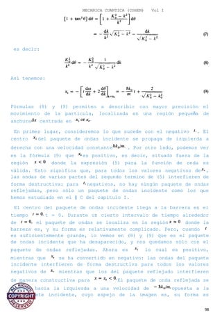 MECANICA CUANTICA (COHEN) Vol I
es decir:
Así tenemos:
Fórmulas (8) y (9) permiten a describir con mayor precisión el
movimiento de la partícula, localizada en una región pequeña de
anchura centrada en
En primer lugar, consideremos lo que sucede con el negativo . El
centro del paquete de ondas incidente se propaga de izquierda a
derecha con una velocidad constante . Por otro lado, podemos ver
en la fórmula (9) que es positivo, es decir, situado fuera de la
región donde la expresión (5) para la función de onda es
válida. Esto significa que, para todos los valores negativos de ,
las ondas de varias partes del segundo termino de (5) interfieren de
forma destructiva: para negativos, no hay ningún paquete de ondas
reflejadas, pero sólo un paquete de ondas incidente como los que
hemos estudiado en el § C del capítulo I.
El centro del paquete de ondas incidente llega a la barrera en el
tiempo t = 0. Durante un cierto intervalo de tiempo alrededor
de el paquete de ondas se localiza en la región donde la
barrera es, y su forma es relativamente complicado. Pero, cuando
es suficientemente grande, lo vemos en (8) y (9) que es el paquete
de ondas incidente que ha desaparecido, y nos quedamos sólo con el
paquete de ondas reflejadas. Ahora es lo cual es positivo,
mientras que se ha convertido en negativo: las ondas del paquete
incidente interfieren de forma destructiva para todos los valores
negativos de mientras que los del paquete reflejado interfieren
de manera constructiva para El paquete de onda reflejada se
propaga hacia la izquierda a una velocidad de opuesta a la
del paquete incidente, cuyo espejo de la imagen es, su forma es
98
 
