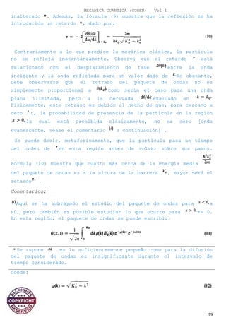 MECANICA CUANTICA (COHEN) Vol I
inalterado *. Además, la fórmula (9) muestra que la reflexión se ha
introducido un retardo , dado por:
Contrariamente a lo que predice la mecánica clásica, la partícula
no se refleja instantáneamente. Observe que el retardo está
relacionado con el desplazamiento de fase entre la onda
incidente y la onda reflejada para un valor dado de No obstante,
debe observarse que el retraso del paquete de ondas no es
simplemente proporcional a como sería el caso para una onda
plana ilimitada, pero a la derivada evaluado en
Físicamente, este retraso es debido al hecho de que, para cercano a
cero t, la probabilidad de presencia de la partícula en la región
la cual está prohibida clásicamente, no es cero [onda
evanescente, véase el comentario a continuación] .
Se puede decir, metafóricamente, que la partícula pasa un tiempo
del orden de en esta región antes de volver sobre sus pasos.
Fórmula (10) muestra que cuanto más cerca de la energía media
del paquete de ondas es a la altura de la barrera , mayor será el
retardo .
Comentarios:
Aquí se ha subrayado el estudio del paquete de ondas para x
<0, pero también es posible estudiar lo que ocurre para x> 0.
En esta región, el paquete de ondas se puede escribir:
Se supone es lo suficientemente pequeño como para la difusión
del paquete de ondas es insignificante durante el intervalo de
tiempo considerado.
donde:
99
 