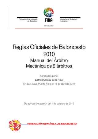 Reglas Oficiales de Baloncesto
             2010
       Manual del Árbitro
      Mecánica de 2 árbitros
                   Aprobadas por el
               Comité Central de la FIBA
    En San Juan, Puerto Rico, el 17 de abril de 2010




    De aplicación a partir del 1 de octubre de 2010




       FEDERACIÓN ESPAÑOLA DE BALONCESTO
 