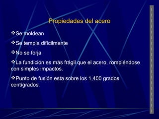 Propiedades del acero 
Se moldean 
Se templa difícilmente 
No se forja 
La fundición es más frágil que el acero, rompiéndose 
con simples impactos. 
Punto de fusión esta sobre los 1,400 grados 
centígrados. 
 