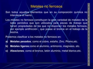 Metales no ferrosos 
Son todos aquellos elementos que en su composición química no 
interviene el hierro. 
Los metales no ferrosos constituyen la gran variedad de metales de la 
tabla periódica que son utilizados para piezas de trabajo que 
tienen propiedades de las que no disponen los metales ferrosos, 
por ejemplo antifricción , que posee el bronce en el trabajo de la 
bocina. 
Podemos clasificar a los metales no ferrosos en: 
a) Metales pesados; como el cobre, estaño. Zinc. Plomo,etc. 
b) Metales ligeros;como el aluminio, antimonio, magnesio, etc. 
c) Aleaciones; como el bronce, latón aluminio, metal blanco,etc. 
 