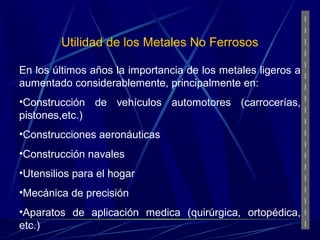 Utilidad de los Metales No Ferrosos 
En los últimos años la importancia de los metales ligeros a 
aumentado considerablemente, principalmente en: 
•Construcción de vehículos automotores (carrocerías, 
pistones,etc.) 
•Construcciones aeronáuticas 
•Construcción navales 
•Utensilios para el hogar 
•Mecánica de precisión 
•Aparatos de aplicación medica (quirúrgica, ortopédica, 
etc.) 
 