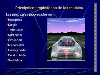 Principales propiedades de los metales 
Las principales propiedades son: 
Resistencia 
Dureza 
Tranquilidad 
Ductibilidad 
Elasticidad 
Maleabilidad 
Homogeneidad 
Conductibilidad 
Soldabilidad 
 
