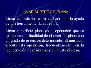 LIMAR SUPERFICIE PLANA 
Limar es desbastar o dar acabado con la ayuda 
de una herramienta llamada lima. 
Limar superficie plana es la operación que se 
realiza con la finalidad de obtener un plano con 
un grado de precisión determinado. El ajustador 
ejecuta esta operación, frecuentemente , en la 
recuperación de máquinas y en ajuste diversos 
 