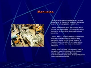 Manuales 
La gama de pinzas manuales ARO se compone 
actualmente de 3 series de productos diseñadas 
para servir lo mejor posible a los clientes. 
La serie "ERGO Line" es la más reciente. Es el 
fruto de una investigación y un desarrollo basado 
en criterios de ergonomía, seguridad, potencia y 
economía. 
La serie "MODULAR Line" ha sido diseñada para 
realizar puntos de soldadura idénticos a los 
efectuados por las pinzas robots. A través de 
instalaciones implantadas de forma apropiada, 
completa y optimiza una línea de fabricación 
robotizada. 
La serie "CLASSIC Line" que existe en miles de 
ejemplares repartidos en todo el mundo es un 
material fiable y económico. Se adapta 
perfectamente a la producción de pequeñas series 
para trabajos intermitentes. 
 