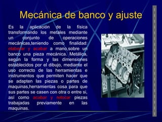 Mecánica de banco y ajuste 
Es la aplicación de la física 
transformando los metales mediante 
un conjunto de operaciones 
mecánicas,teniendo como finalidad: 
elaborar y acabar a mano,sobre un 
banco una pieza mecánica. Metálica, 
según la forma y las dimensiones 
establecidos por el dibujo, mediante el 
uso correcto de las herramientas e 
instrumentos que permiten hacer que 
se adapten las piezas o partes de 
maquinas,herramientas cosa para que 
sus partes se casen con otra o entre si, 
así como acabar y retocar piezas 
trabajadas previamente en las 
maquinas. 
 