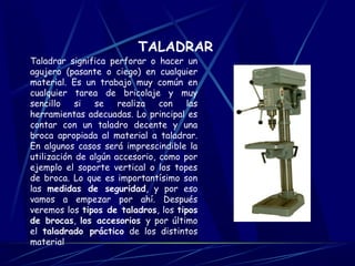 TALADRAR 
Taladrar significa perforar o hacer un 
agujero (pasante o ciego) en cualquier 
material. Es un trabajo muy común en 
cualquier tarea de bricolaje y muy 
sencillo si se realiza con las 
herramientas adecuadas. Lo principal es 
contar con un taladro decente y una 
broca apropiada al material a taladrar. 
En algunos casos será imprescindible la 
utilización de algún accesorio, como por 
ejemplo el soporte vertical o los topes 
de broca. Lo que es importantísimo son 
las medidas de seguridad, y por eso 
vamos a empezar por ahí. Después 
veremos los tipos de taladros, los tipos 
de brocas, los accesorios y por último 
el taladrado práctico de los distintos 
material 
 