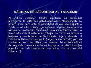 MEDIDAS DE SEGURIDAD AL TALADRAR 
Al utilizar cualquier taladro eléctrico, es primordial 
protegerse la vista con gafas adecuadas. Normalmente no 
pasará nada, pero ante la posibilidad de que una esquirla o 
viruta se introduzca en un ojo, conviene no pasar por alto esta 
medida de protección. También es muy importante utilizar la 
broca adecuada al material a trabajar, no forzar en exceso la 
máquina y mantenerla perfectamente sujeta durante el 
taladrado. Deberemos apagarla (mejor desenchufarla) para un 
cambio de broca. Por último, no conviene olvidar las medidas 
de seguridad comunes a todos los aparatos eléctricos (no 
ponerlos cerca de fuentes de humedad o calor, no tirar del 
cable, etc). 
 