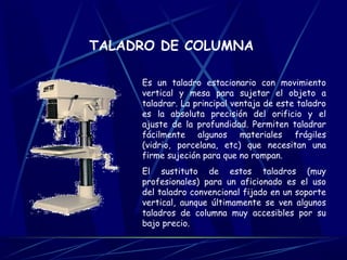 TALADRO DE COLUMNA 
Es un taladro estacionario con movimiento 
vertical y mesa para sujetar el objeto a 
taladrar. La principal ventaja de este taladro 
es la absoluta precisión del orificio y el 
ajuste de la profundidad. Permiten taladrar 
fácilmente algunos materiales frágiles 
(vidrio, porcelana, etc) que necesitan una 
firme sujeción para que no rompan. 
El sustituto de estos taladros (muy 
profesionales) para un aficionado es el uso 
del taladro convencional fijado en un soporte 
vertical, aunque últimamente se ven algunos 
taladros de columna muy accesibles por su 
bajo precio. 
 