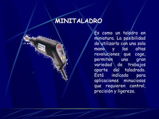 MINITALADRO 
Es como un taladro en 
miniatura. La posibilidad 
de utilizarlo con una sola 
mano y las altas 
revoluciones que coge, 
permiten una gran 
variedad de trabajos 
aparte del taladrado. 
Está indicado para 
aplicaciones minuciosas 
que requieren control, 
precisión y ligereza. 
 
