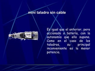 mini taladro sin cable 
Es igual que el anterior, pero 
accionado a batería, con la 
autonomía que ello supone. 
Como en el caso de los 
taladros, su principal 
inconveniente es la menor 
potencia. 
 