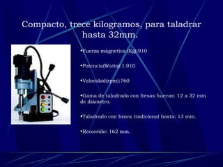 Compacto, trece kilogramos, para taladrar 
hasta 32mm. 
•Fuerza mágnetica (Kg):910 
•Potencia(Watts):1.010 
•Velocidad(rpm):760 
•Gama de taladrado con fresas huecas: 12 a 32 mm 
de diámetro. 
•Taladrado con broca tradicional hasta: 13 mm. 
•Recorrido: 162 mm. 
 