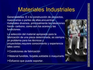 Materiales Industriales 
Generalidades: E n la construcción de proyectos, 
maquinarias o partes de ellas,encuentran 
materiales diversos, principalmente las aleaciones 
hierro- carbono, como son los aceros y las 
fundiciones. 
La selección del material apropiado para la 
fabricación de una pieza determinada, es siempre 
un problema para los técnicos y 
proyectistas,requiere conocimiento y experiencia 
tales como: 
Condiciones de fabricación 
Material fundible, forjable,soldable ó maquinarle 
Esfuerzo que puede soportar. 
 