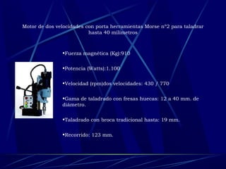 Motor de dos velocidades con porta herramientas Morse nº2 para taladrar 
hasta 40 milímetros 
•Fuerza magnética (Kg):910 
•Potencia (Watts):1.100 
•Velocidad (rpm)dos velocidades: 430 / 770 
•Gama de taladrado con fresas huecas: 12 a 40 mm. de 
diámetro. 
•Taladrado con broca tradicional hasta: 19 mm. 
•Recorrido: 123 mm. 
 