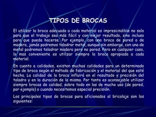 TIPOS DE BROCAS 
El utilizar la broca adecuada a cada material es imprescindible no solo 
para que el trabajo sea más fácil y con mejor resultado, sino incluso 
para que pueda hacerse. Por ejemplo, con una broca de pared o de 
madera, jamás podremos taladrar metal, aunque sin embargo, con una de 
metal podremos taladrar madera pero no pared. Pero en cualquier caso, 
lo mas conveniente es utilizar siempre la broca apropiada a cada 
material. 
En cuanto a calidades, existen muchas calidades para un determinado 
tipo de broca según el método de fabricación y el material del que esté 
hecha. La calidad de la broca influirá en el resultado y precisión del 
taladro y en la duración de la misma. Por tanto es aconsejable utilizar 
siempre brocas de calidad, sobre todo en las de mucho uso (de pared, 
por ejemplo) o cuando necesitemos especial precisión. 
Los principales tipos de brocas para aficionados al bricolaje son los 
siguientes: 
 