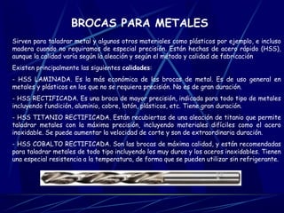 BROCAS PARA METALES 
Sirven para taladrar metal y algunos otros materiales como plásticos por ejemplo, e incluso 
madera cuando no requiramos de especial precisión. Están hechas de acero rápido (HSS), 
aunque la calidad varía según la aleación y según el método y calidad de fabricación 
Existen principalmente las siguientes calidades: 
- HSS LAMINADA. Es la más económica de las brocas de metal. Es de uso general en 
metales y plásticos en los que no se requiera precisión. No es de gran duración. 
- HSS RECTIFICADA. Es una broca de mayor precisión, indicada para todo tipo de metales 
incluyendo fundición, aluminio, cobre, latón, plásticos, etc. Tiene gran duración. 
- HSS TITANIO RECTIFICADA. Están recubiertas de una aleación de titanio que permite 
taladrar metales con la máxima precisión, incluyendo materiales difíciles como el acero 
inoxidable. Se puede aumentar la velocidad de corte y son de extraordinaria duración. 
- HSS COBALTO RECTIFICADA. Son las brocas de máxima calidad, y están recomendadas 
para taladrar metales de todo tipo incluyendo los muy duros y los aceros inoxidables. Tienen 
una especial resistencia a la temperatura, de forma que se pueden utilizar sin refrigerante. 
 