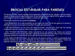 BROCAS ESTÁNDAR PARA PAREDES 
Sirven para taladrar metal y algunos otros materiales como plásticos por ejemplo, e incluso madera 
cuando no requiramos de especial precisión. Están hechas de acero rápido (HSS), aunque la calidad 
varía según la aleación y según el método y calidad de fabricación 
Existen principalmente las siguientes calidades: 
- HSS LAMINADA. Es la más económica de las brocas de metal. Es de uso general en metales y 
plásticos en los que no se requiera precisión. No es de gran duración. 
- HSS RECTIFICADA. Es una broca de mayor precisión, indicada para todo tipo de metales 
incluyendo fundición, aluminio, cobre, latón, plásticos, etc. Tiene gran duración. 
- HSS TITANIO RECTIFICADA. Están recubiertas de una aleación de titanio que permite 
taladrar metales con la máxima precisión, incluyendo materiales difíciles como el acero inoxidable. 
Se puede aumentar la velocidad de corte y son de extraordinaria duración. 
- HSS COBALTO RECTIFICADA. Son las brocas de máxima calidad, y están recomendadas para 
taladrar metales de todo tipo incluyendo los muy duros y los aceros inoxidables. Tienen una 
especial resistencia a la temperatura, de forma que se pueden utilizar sin refrigerante. 
 