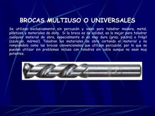 BROCAS MULTIUSO O UNIVERSALES 
Se utilizan exclusivamente sin percusión y valen para taladrar madera, metal, 
plásticos y materiales de obra. Si la broca es de calidad, es la mejor para taladrar 
cualquier material de obra, especialmente si es muy duro (gres, piedra) o frágil 
(azulejos, mármol). Taladran los materiales de obra cortando el material y no 
rompiéndolo como las brocas convencionales que utilizan percusión, por lo que se 
pueden utilizar sin problemas incluso con taladros sin cable aunque no sean muy 
potentes. 
 
