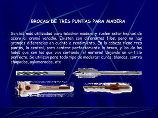 BROCAS DE TRES PUNTAS PARA MADERA 
Son las más utilizadas para taladrar madera y suelen estar hechas de 
acero al cromó vanadio. Existen con diferentes filos, pero no hay 
grandes diferencias en cuanto a rendimiento. En la cabeza tiene tres 
puntas, la central, para centrar perfectamente la broca, y las de los 
lados que son las que van cortando el material dejando un orificio 
perfecto. Se utilizan para todo tipo de maderas: duras, blandas, contra 
chapados, aglomerados, etc 
 