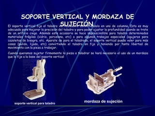 SOPORTE VERTICAL Y MORDAZA DE 
SUJECIÓN El soporte vertical fija el taladro verticalmente convirtiéndolo en uno de columna. Esto es muy 
adecuado para mejorar la precisión del taladro y para poder ajustar la profundidad cuando se trate 
de un orificio ciego. Además este accesorio se hace imprescindible para taladra determinados 
materiales frágiles (vidrio, porcelana, etc) o para algunos trabajos especiales (agujeros para 
cazoletas de bisagra, etc. Aparate de para el taladrado, el soporte vertical puede valer para más 
cosas (pulido, lijado, etc) convirtiendo el taladro en fijo y teniendo por tanto libertad de 
movimiento con la pieza a trabajar. 
Cuando queramos sujetar firmemente la pieza a taladrar se hará necesario el uso de un mordaza 
que lo fije a la base del soporte vertical 
soporte vertical para taladro mordaza de sujeción 
 