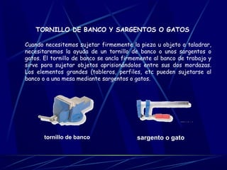 TORNILLO DE BANCO Y SARGENTOS O GATOS 
Cuando necesitemos sujetar firmemente la pieza u objeto a taladrar, 
necesitaremos la ayuda de un tornillo de banco o unos sargentos o 
gatos. El tornillo de banco se ancla firmemente al banco de trabajo y 
sirve para sujetar objetos aprisionándolos entre sus dos mordazas. 
Los elementos grandes (tableros, perfiles, etc pueden sujetarse al 
banco o a una mesa mediante sargentos o gatos. 
tornillo de banco sargento o gato 
 