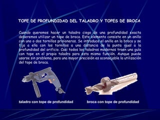 TOPE DE PROFUNDIDAD DEL TALADRO Y TOPES DE BROCA 
Cuando queremos hacer un taladro ciego de una profundidad exacta 
deberemos utilizar un tope de broca. Este elemento consiste en un anillo 
con uno o dos tornillos prisioneros. Se introduce el anillo en la broca y se 
fija a ella con los tornillos a una distancia de la punta igual a la 
profundidad del orificio. Casi todos los taladros modernos traen una guía 
con tope en el propio taladro para esta misma función. Aunque puede 
usarse sin problema, para una mayor precisión es aconsejable la utilización 
del tope de broca. 
taladro con tope de profundidad broca con tope de profundidad 
 
