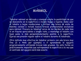 MÁRMOL 
Taladrar mármol es delicado y siempre existe la posibilidad de que 
se desconche en la superficie e incluso llegue a rajarse. Debe usar 
el taladro a bajas revoluciones y utilizar una broca de widia de 
máxima calidad e incluso buscar brocas profesionales exclusivas 
para mármol. Procure no taladrar cerca de los bordes de cada losa 
ni en fisuras apreciables a simple vista, y mantenga el taladro con 
buen pulso lo más perpendicularmente posible a la superficie. 
Ejerza una presión regular sobre el taladro durante el taladrado. 
Otro método muy efectivo es taladrar primero con una broca muy 
fina (3 o 4mm por ejemplo) e ir agrandando el agujero 
progresivamente utilizando brocas más gruesas. De esta forma es 
prácticamente imposible que estropeemos la superficie a la vez que 
el centrado del agujero será más exacto 
 