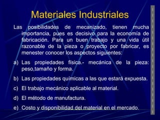 Materiales Industriales 
Las posibilidades de mecanizado, tienen mucha 
importancia, pues es decisivo para la economía de 
fabricación. Para un buen trabajo y una vida útil 
razonable de la pieza o proyecto por fabricar, es 
menester conocer los aspectos siguientes: 
a) Las propiedades física.- mecánica de la pieza: 
peso,tamaño y forma. 
b) Las propiedades químicas a las que estará expuesta. 
c) El trabajo mecánico aplicable al material. 
d) El método de manufactura. 
e) Costo y disponibilidad del material en el mercado. 
 